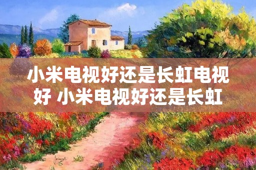 小米电视好还是长虹电视好 小米电视好还是长虹电视好啊?