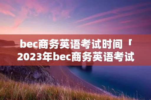 bec商务英语考试时间「2023年bec商务英语考试时间」