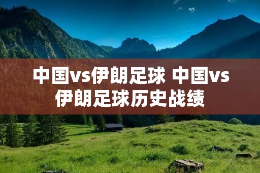 中国vs伊朗足球 中国vs伊朗足球历史战绩