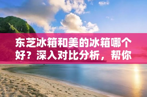 东芝冰箱和美的冰箱哪个好？深入对比分析，帮你做出明智选择！