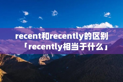 recent和recently的区别「recently相当于什么」