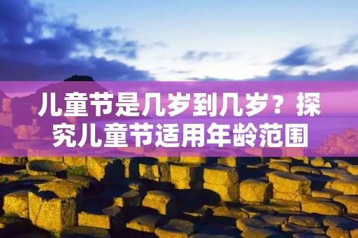 儿童节是几岁到几岁?探究儿童节适用年龄范围