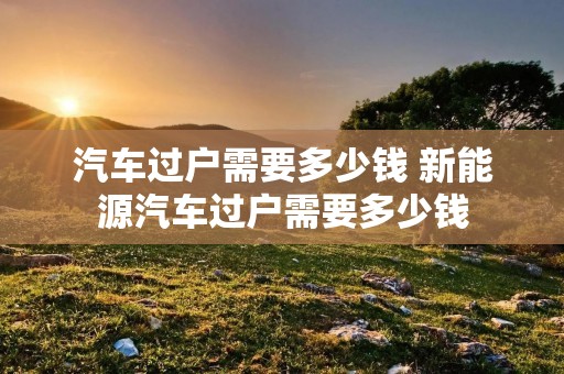 汽车过户需要多少钱 新能源汽车过户需要多少钱