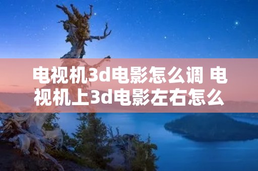 电视机3d电影怎么调 电视机上3d电影左右怎么调整 电视机3d电影怎么调 电视机上3d电影左右怎么调整