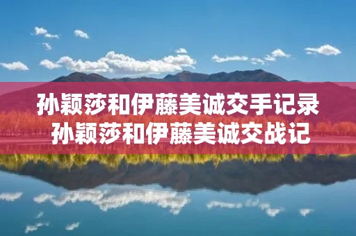 孙颖莎和伊藤美诚交手记录 孙颖莎和伊藤美诚交战记录