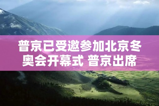 普京已受邀参加北京冬奥会开幕式 普京出席北京冬奥 普京已受邀参加北京冬奥会开幕式 普京出席北京冬奥