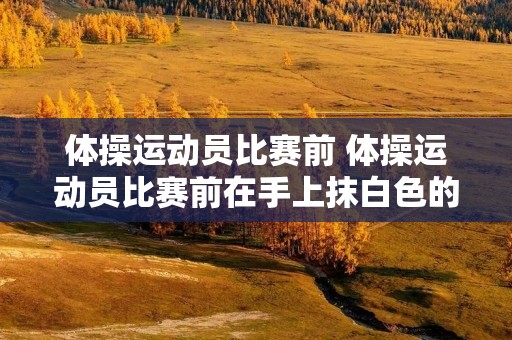 体操运动员比赛前 体操运动员比赛前在手上抹白色的粉末 体操运动员比赛前 体操运动员比赛前在手上抹白色的粉末