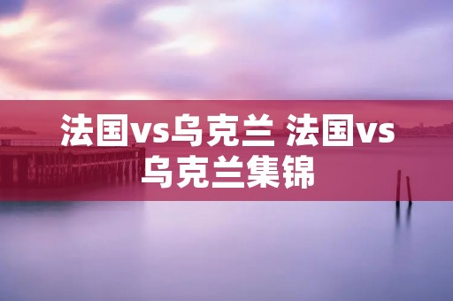 法国vs乌克兰 法国vs乌克兰集锦 法国vs乌克兰 法国vs乌克兰集锦
