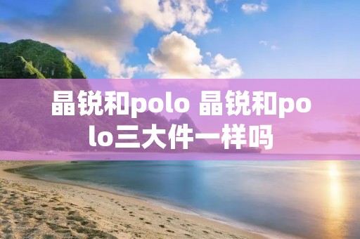 晶锐和polo 晶锐和polo三大件一样吗 晶锐和polo 晶锐和polo三大件一样吗