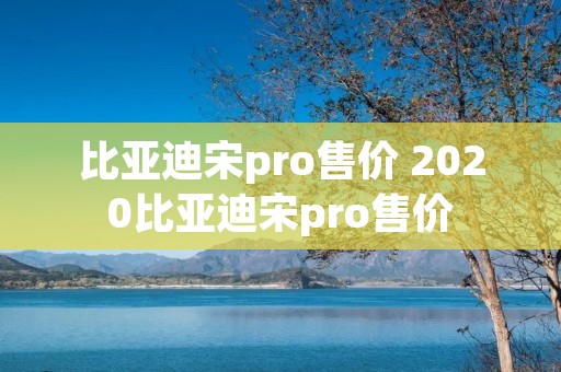 比亚迪宋pro售价 2020比亚迪宋pro售价 比亚迪宋pro售价 2020比亚迪宋pro售价