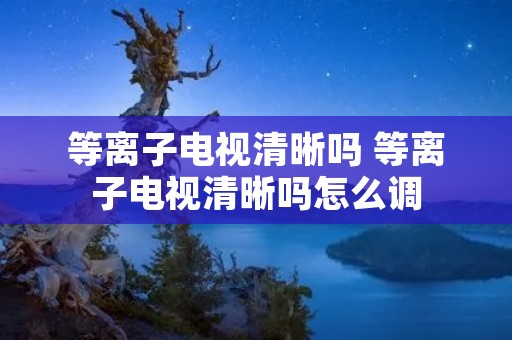 等离子电视清晰吗 等离子电视清晰吗怎么调