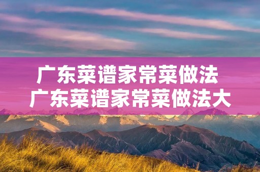 广东菜谱家常菜做法 广东菜谱家常菜做法大全 广东菜谱家常菜做法 广东菜谱家常菜做法大全