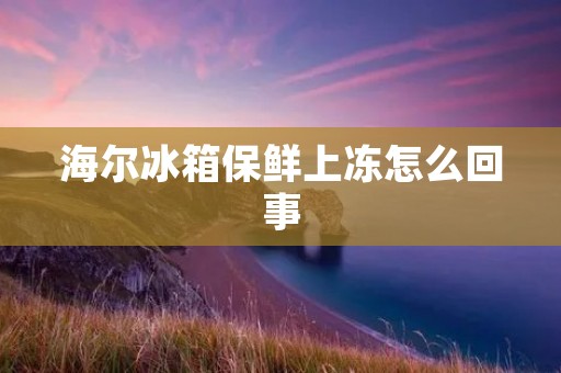 海尔冰箱保鲜上冻怎么回事:详细解析 海尔冰箱保鲜上冻怎么回事:详细解析