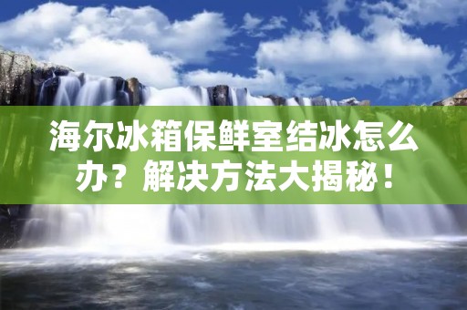 海尔冰箱保鲜室结冰怎么办?解决方法大揭秘! 海尔冰箱保鲜室结冰怎么办?解决方法大揭秘!