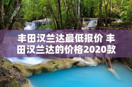 丰田汉兰达最低报价 丰田汉兰达的价格2020款 丰田汉兰达最低报价 丰田汉兰达的价格2020款