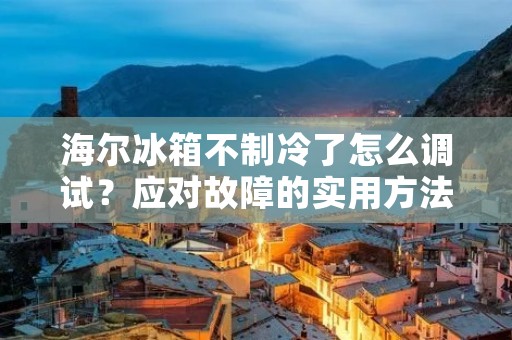 海尔冰箱不制冷了怎么调试?应对故障的实用方法! 海尔冰箱不制冷了怎么调试?应对故障的实用方法!