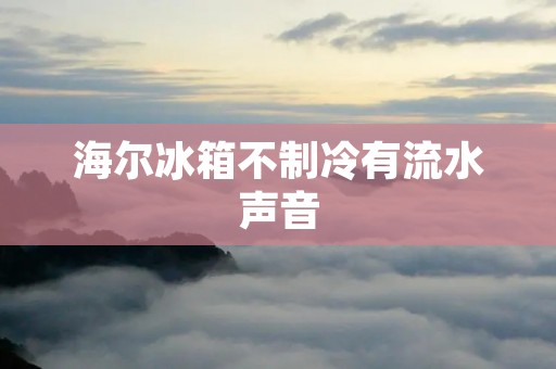 海尔冰箱不制冷有流水声音：原因及解决方法