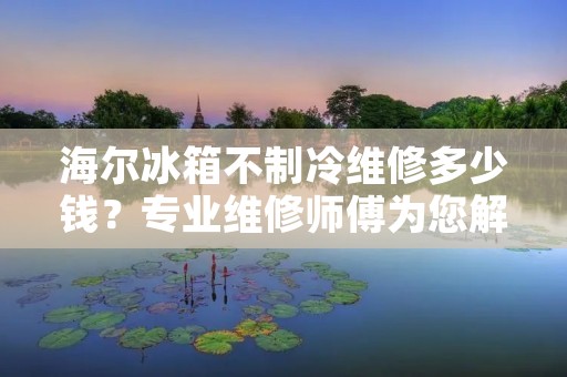 海尔冰箱不制冷维修多少钱?专业维修师傅为您解答 海尔冰箱不制冷维修多少钱?专业维修师傅为您解答