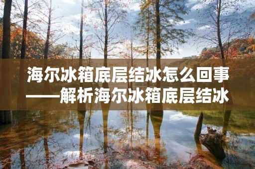 海尔冰箱底层结冰怎么回事——解析海尔冰箱底层结冰的原因与解决方法 海尔冰箱底层结冰怎么回事——解析海尔冰箱底层结冰的原因与解决方法
