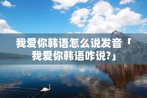 我爱你韩语怎么说发音「我爱你韩语咋说?」