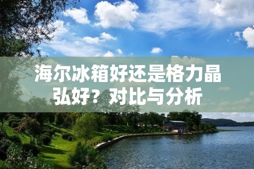 海尔冰箱好还是格力晶弘好？对比与分析
