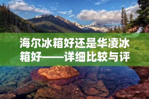海尔冰箱好还是华凌冰箱好——详细比较与评析