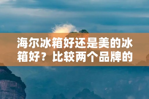 海尔冰箱好还是美的冰箱好？比较两个品牌的优势与特点