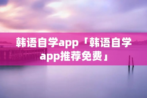 韩语自学app「韩语自学app推荐免费」 韩语自学app「韩语自学app推荐免费」