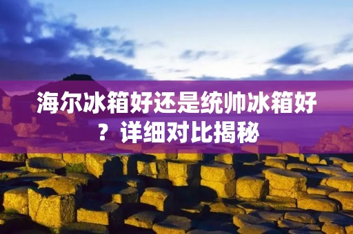 海尔冰箱好还是统帅冰箱好？详细对比揭秘