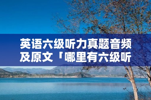 英语六级听力真题音频及原文「哪里有六级听力真题的原文」 英语六级听力真题音频及原文「哪里有六级听力真题的原文」