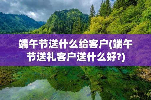 端午节送什么给客户(端午节送礼客户送什么好?)