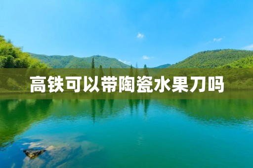 高铁可以带陶瓷水果刀吗 高铁可以带陶瓷水果刀吗
