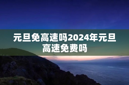 元旦免高速吗2024年元旦高速免费吗