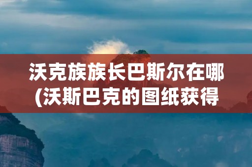 沃克族族长巴斯尔在哪(沃斯巴克的图纸获得) 沃克族族长巴斯尔在哪(沃斯巴克的图纸获得)