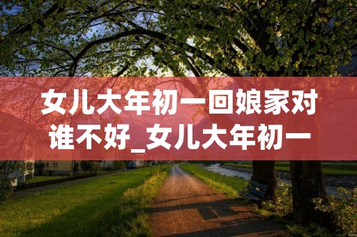 女儿大年初一回娘家对谁不好_女儿大年初一回娘家对谁不好呢