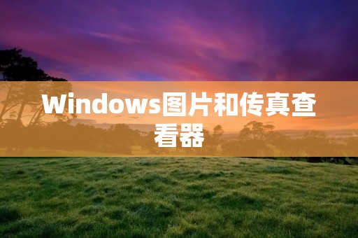 Windows图片和传真查看器:方便快捷的图像处理工具 Windows图片和传真查看器:方便快捷的图像处理工具