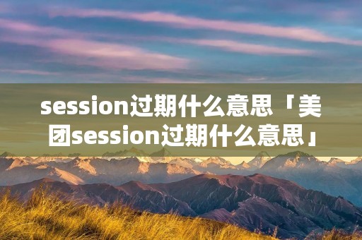 session过期什么意思「美团session过期什么意思」 session过期什么意思「美团session过期什么意思」