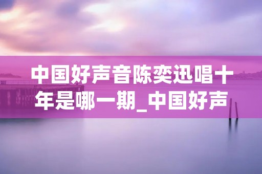 中国好声音陈奕迅唱十年是哪一期_中国好声音陈奕迅唱十年是哪一期2020