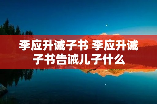 李应升诫子书 李应升诫子书告诫儿子什么 李应升诫子书 李应升诫子书告诫儿子什么