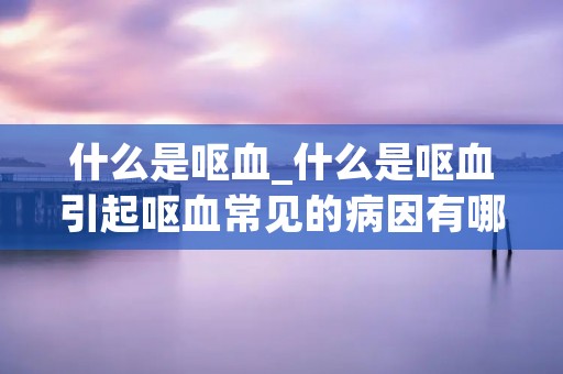 什么是呕血_什么是呕血引起呕血常见的病因有哪些
