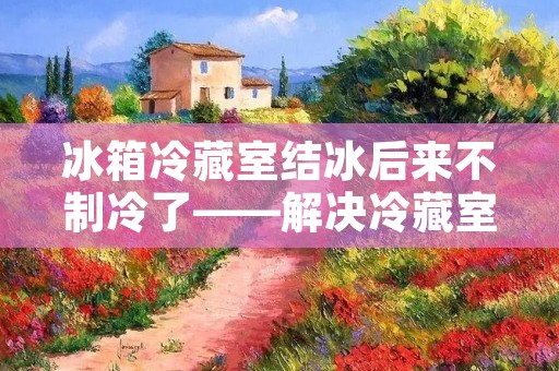 冰箱冷藏室结冰后来不制冷了——解决冷藏室结冰导致不制冷的问题 冰箱冷藏室结冰后来不制冷了——解决冷藏室结冰导致不制冷的问题
