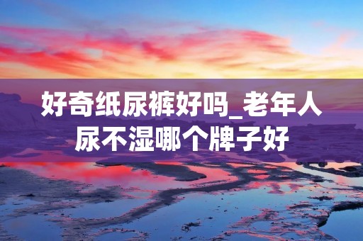好奇纸尿裤好吗_老年人尿不湿哪个牌子好 好奇纸尿裤好吗_老年人尿不湿哪个牌子好
