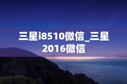 三星i8510微信_三星2016微信 三星i8510微信_三星2016微信