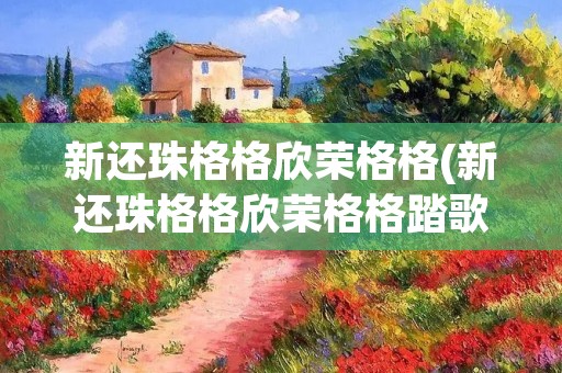 新还珠格格欣荣格格(新还珠格格欣荣格格踏歌舞)