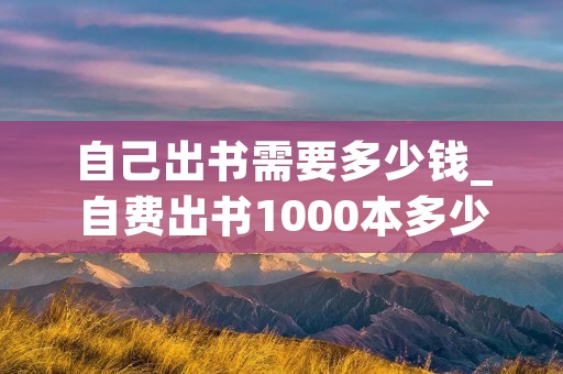 自己出书需要多少钱_自费出书1000本多少钱
