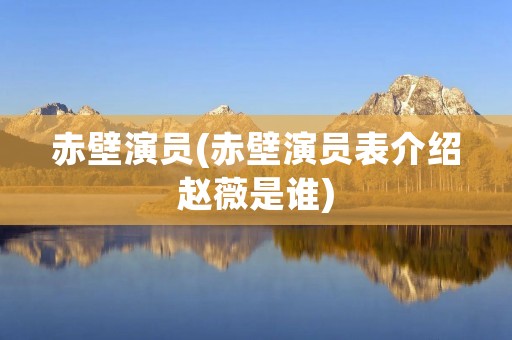 赤壁演员(赤壁演员表介绍赵薇是谁)