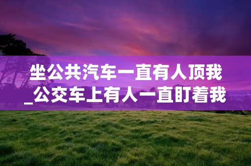 坐公共汽车一直有人顶我_公交车上有人一直盯着我怎么办