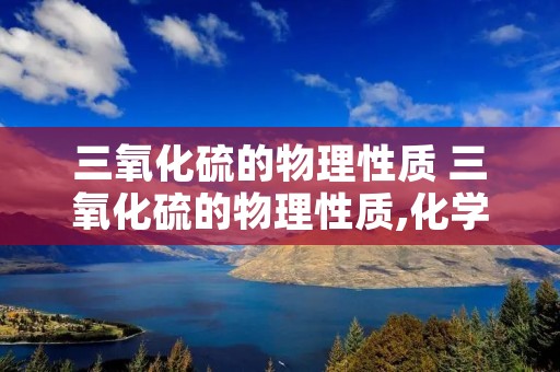 三氧化硫的物理性质 三氧化硫的物理性质,化学性质,用途 三氧化硫的物理性质 三氧化硫的物理性质,化学性质,用途