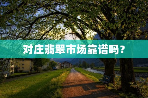 对庄翡翠市场靠谱吗? 对庄翡翠市场靠谱吗?