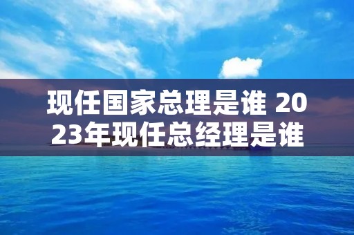 现任国家总理是谁 2023年现任总经理是谁